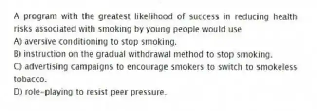 A program with the greatest likelihood of success in reducing health risks associated with smoking by young people would use
A) aversive conditioning to stop smoking.
B) instruction on the gradual withdrawal method to stop smoking.
C) advertising campaigns to encourage smokers to switch to smokeless tobacco.
D) role-playing to resist peer pressure.