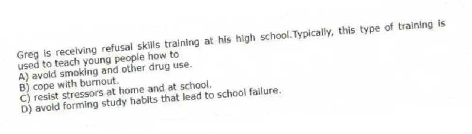 Greg is receiving refusal skills training at his high school.Typically, this type of training is used to teach young people how to
A) avoid smoking and other drug use.
B) cope with burnout.
C) resist stressors at home and at school.
D) avoid forming study habits that lead to school failure.