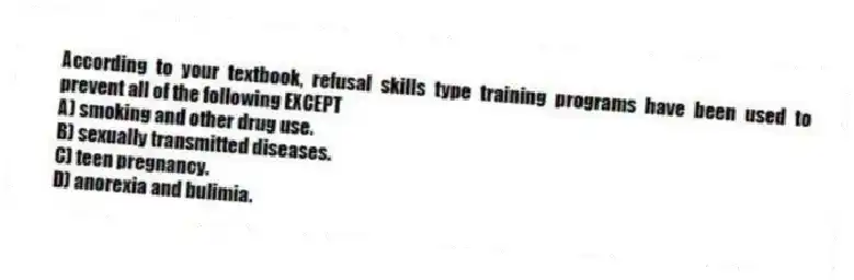 According to your textbook, refusal skills type training programs have been used to prevent all of the following EXCEPT
A) smoking and other drug use.
B) sexually transmitted diseases.
C) teen pregnancy.
D) anorexia and bulimia.