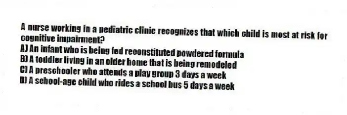 A nurse working in a pediatric clinic recognizes that which child is most at risk for cognitive impairment?
A) An infant who is being fed reconstituted powdered formula
B) A toddler living in an older home that is being remodeled
C) A preschooler who attends a play group 3 days a week
D) A school-age child who rides a school bus 5 days a week