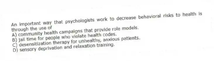 An important way that psychologists work to decrease behavioral risks to health is through the use of
A) community health campaigns that provide role models.
B) jail time for people who violate health codes.
C) desensitization therapy for unhealthy, anxious patients.
D) sensory deprivation and relaxation training.