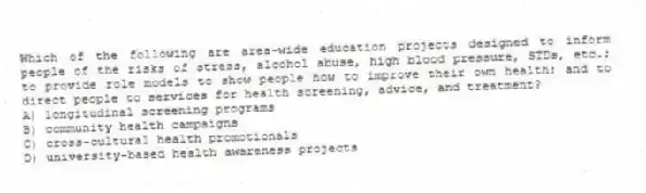 Which of the following are area-wide education projects designed to inform people of the risks of stress, alcohol abuse, high blood pressure, STDs, etc.; to provide role models to show people how to improve their own health; and to direct people to services for health screening, advice, and treatment?
A) longitudinal screening programs
B) community health campaigns
C) cross-cultural health promotionals
D) university-based health awareness projects