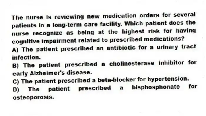 The nurse is reviewing new medication orders for several patients in a long-term care facility. Which patient does the nurse recognize as being at the highest risk for having cognitive impairment related to prescribed medications?
A) The patient prescribed an antibiotic for a urinary tract infection.
B) The patient prescribed a cholinesterase inhibitor for early Alzheimer's disease.
C) The patient prescribed a beta-blocker for hypertension.
D) The patient prescribed a bisphosphonate for osteoporosis.