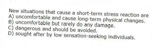 New situations that cause a short-term stress reaction are
A) uncomfortable and cause long-term physical changes.
B) uncomfortable but rarely do any damage.
C) dangerous and should be avoided.
D) sought after by low sensation-seeking individuals.