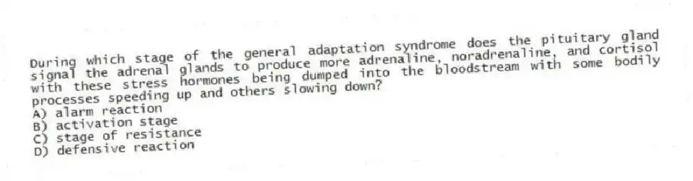 During which stage of the general adaptation syndrome does the pituitary gland signal the adrenal glands to produce more adrenaline, noradrenaline, and cortisol with these stress hormones being dumped into the bloodstream with some bodily processes speeding up and others slowing down?
A) alarm reaction
B) activation stage
C) stage of resistance
D) defensive reaction