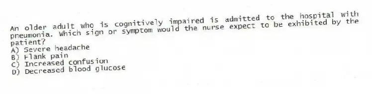 An older adult who is cognitively impaired is admitted to the hospital with pneumonia. Which sign or symptom would the nurse expect to be exhibited by the patient?
A) Severe headache
B) Flank pain
C) Increased confusion
D) Decreased blood glucose