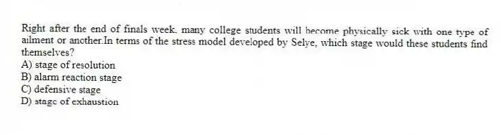 Right after the end of finals week, many college students will become physically sick with one type of ailment or another.In terms of the stress model developed by Selye, which stage would these students find themselves?
A) stage of resolution
B) alarm reaction stage
C) defensive stage
D) stage of exhaustion