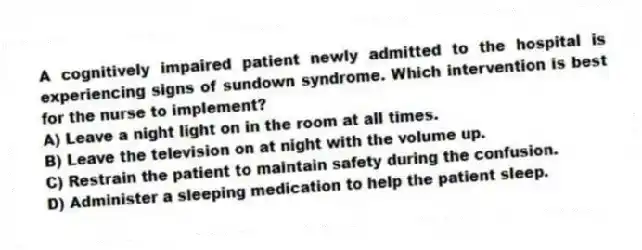 A cognitively impaired patient newly admitted to the hospital is experiencing signs of sundown syndrome. Which intervention is best for the nurse to implement?
A) Leave a night light on in the room at all times.
B) Leave the television on at night with the volume up.
C) Restrain the patient to maintain safety during the confusion.
D) Administer a sleeping medication to help the patient sleep.