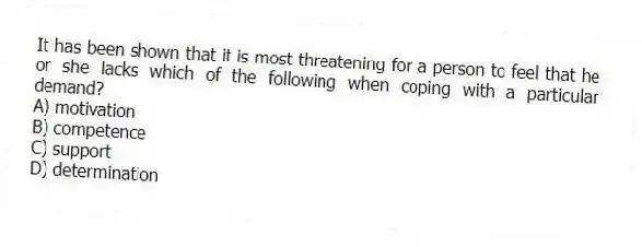It has been shown that it is most threatening for a person to feel that he or she lacks which of the following when coping with a particular demand?
A) motivation
B) competence
C) support
D) determination