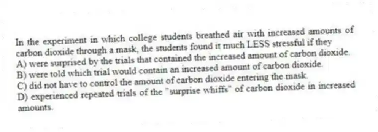 In the experiment in which college students breathed air with increased amounts of carbon dioxide through a mask, the students found it much LESS stressful if they
A) were surprised by the trials that contained the increased amount of carbon dioxide.
B) were told which trial would contain an increased amount of carbon dioxide.
C) did not have to control the amount of carbon dioxide entering the mask.
D) experienced repeated trials of the "surprise whiffs" of carbon dioxide in increased amounts.