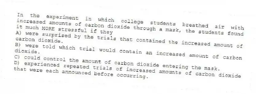 In the experiment in which college students breathed air with increased amounts of carbon dioxide through a mask, the students found it much MORE stressful if they
A) were surprised by the trials that contained the increased amount of carbon dioxide.
B) were told which trial would contain an increased amount of carbon dioxide.
C) could control the amount of carbon dioxide entering the mask.
D) experienced repeated trials of increased amounts of carbon dioxide that were each announced before occurring.