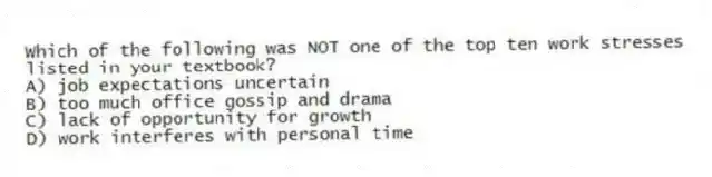 Which of the following was NOT one of the top ten work stresses listed in your textbook?
A) job expectations uncertain
B) too much office gossip and drama
C) lack of opportunity for growth
D) work interferes with personal time