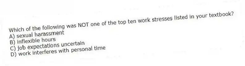 Which of the following was NOT one of the top ten work stresses listed in your textbook?
A) sexual harassment
B) inflexible hours
C) job expectations uncertain
D) work interferes with personal time