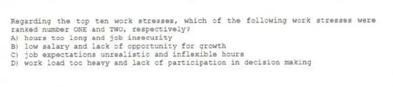 Regarding the top ten work stresses, which of the following work stresses were ranked number ONE and TWO, respectively?
A) hours too long and job insecurity
B) low salary and lack of opportunity for growth
C) job expectations unrealistic and inflexible hours
D) work load too heavy and lack of participation in decision making