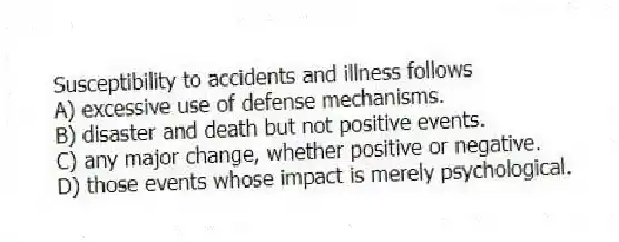 Susceptibility to accidents and illness follows
A) excessive use of defense mechanisms.
B) disaster and death but not positive events.
C) any major change, whether positive or negative.
D) those events whose impact is merely psychological.