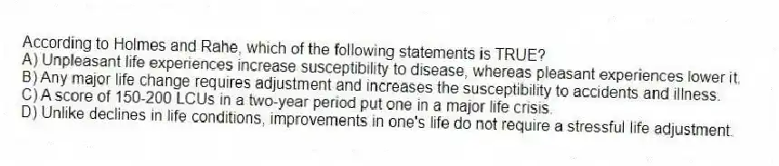 According to Holmes and Rahe, which of the following statements is TRUE?
A) Unpleasant life experiences increase susceptibility to disease, whereas pleasant experiences lower it.
B) Any major life change requires adjustment and increases the susceptibility to accidents and illness.
C) A score of 150-200 LCUs in a two-year period put one in a major life crisis.
D) Unlike declines in life conditions, improvements in one's life do not require a stressful life adjustment.