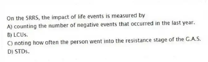 On the SRRS, the impact of life events is measured by
A) counting the number of negative events that occurred in the last year.
B) LCUs.
C) noting how often the person went into the resistance stage of the G.A.S.
D) STDs.