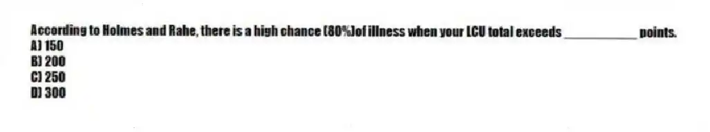 According to Holmes and Rahe, there is a high chance (80%)of illness when your LCU total exceeds __________ points.
A) 150
B) 200
C) 250
D) 300