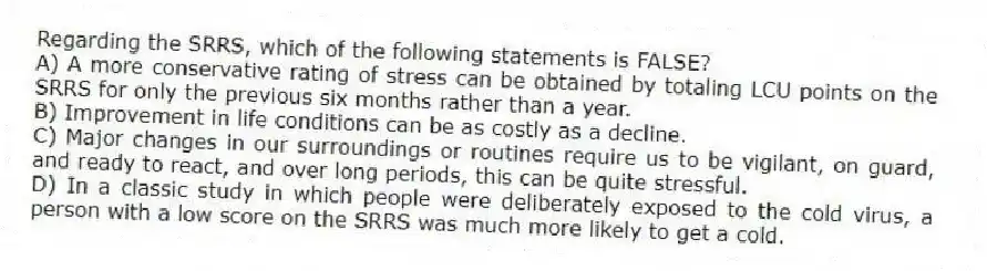 Regarding the SRRS, which of the following statements is FALSE?
A) A more conservative rating of stress can be obtained by totaling LCU points on the SRRS for only the previous six months rather than a year.
B) Improvement in life conditions can be as costly as a decline.
C) Major changes in our surroundings or routines require us to be vigilant, on guard, and ready to react, and over long periods, this can be quite stressful.
D) In a classic study in which people were deliberately exposed to the cold virus, a person with a low score on the SRRS was much more likely to get a cold.