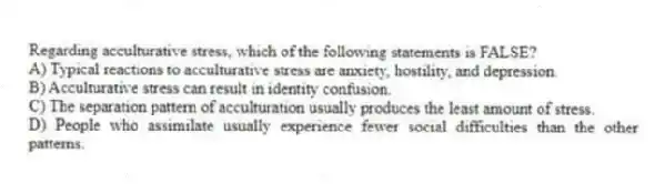 Regarding acculturative stress, which of the following statements is FALSE?
A) Typical reactions to acculturative stress are anxiety, hostility, and depression.
B) Acculturative stress can result in identity confusion.
C) The separation pattern of acculturation usually produces the least amount of stress.
D) People who assimilate usually experience fewer social difficulties than the other patterns.