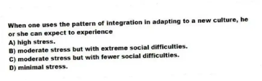 When one uses the pattern of integration in adapting to a new culture, he or she can expect to experience
A) high stress.
B) moderate stress but with extreme social difficulties.
C) moderate stress but with fewer social difficulties.
D) minimal stress.