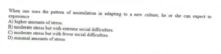 When one uses the pattern of assimilation in adapting to a new culture, he or she can expect to experience
A) higher amounts of stress.
B) moderate stress but with extreme social difficulties.
C) moderate stress but with fewer social difficulties.
D) minimal amounts of stress