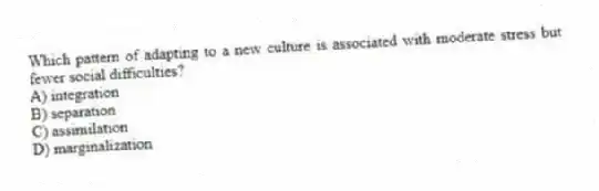 Which pattern of adapting to a new culture is associated with moderate stress but fewer social difficulties?
A) integration
B) separation
C) assimilation
D) marginalization