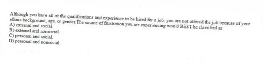 Although you have all of the qualifications and experience to be hired for a job, you are not offered the job because of your ethnic background, age, or gender.The source of frustration you are experiencing would BEST be classified as
A) external and social.
B) external and nonsocial.
C) personal and social.
D) personal and nonsocial.