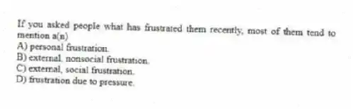 If you asked people what has frustrated them recently, most of them tend to mention a(n)
A) personal frustration.
B) external, nonsocial frustration.
C) external, social frustration.
D) frustration due to pressure.