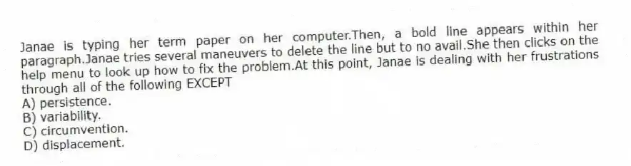 Janae is typing her term paper on her computer.Then, a bold line appears within her paragraph.Janae tries several maneuvers to delete the line but to no avail.She then clicks on the help menu to look up how to fix the problem.At this point, Janae is dealing with her frustrations through all of the following EXCEPT
A) persistence.
B) variability.
C) circumvention.
D) displacement.
