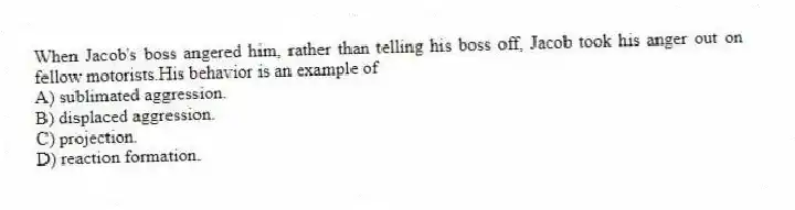 When Jacob's boss angered him, rather than telling his boss off, Jacob took his anger out on fellow motorists.His behavior is an example of
A) sublimated aggression.
B) displaced aggression.
C) projection.
D) reaction formation.