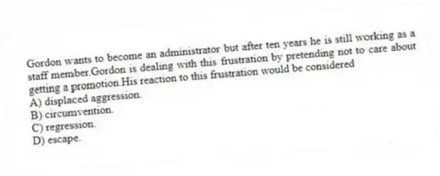 Gordon wants to become an administrator but after ten years he is still working as a staff member.Gordon is dealing with this frustration by pretending not to care about getting a promotion.His reaction to this frustration would be considered
A) displaced aggression.
B) circumvention.
C) regression.
D) escape.