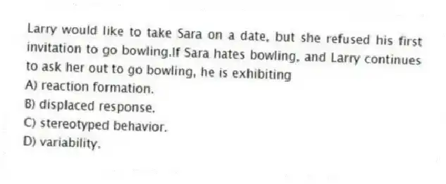 Larry would like to take Sara on a date, but she refused his first invitation to go bowling.If Sara hates bowling, and Larry continues to ask her out to go bowling, he is exhibiting
A) reaction formation.
B) displaced response.
C) stereotyped behavior.
D) variability.