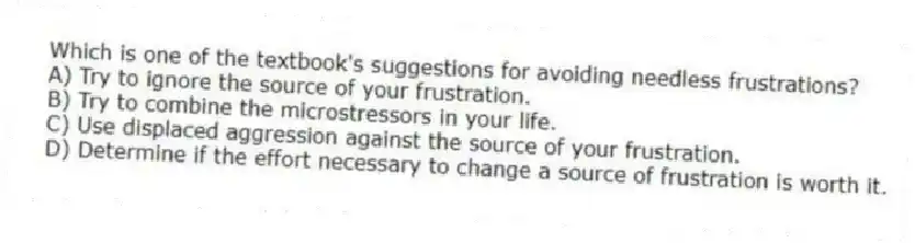 Which is one of the textbook's suggestions for avoiding needless frustrations?
A) Try to ignore the source of your frustration.
B) Try to combine the microstressors in your life.
C) Use displaced aggression against the source of your frustration.
D) Determine if the effort necessary to change a source of frustration is worth it.