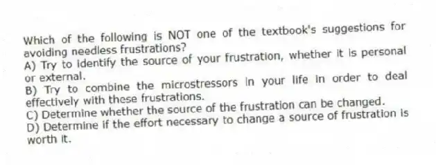 Which of the following is NOT one of the textbook's suggestions for avoiding needless frustrations?
A) Try to identify the source of your frustration, whether it is personal or external.
B) Try to combine the microstressors in your life in order to deal effectively with these frustrations.
C) Determine whether the source of the frustration can be changed.
D) Determine if the effort necessary to change a source of frustration is worth it.