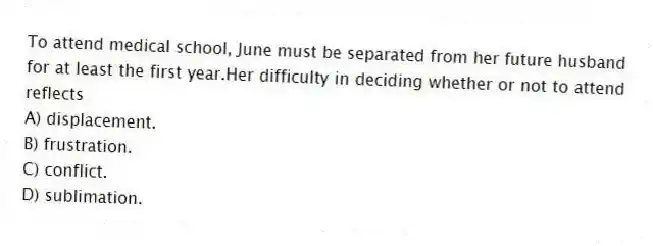 To attend medical school, June must be separated from her future husband for at least the first year.Her difficulty in deciding whether or not to attend reflects
A) displacement.
B) frustration.
C) conflict.
D) sublimation.