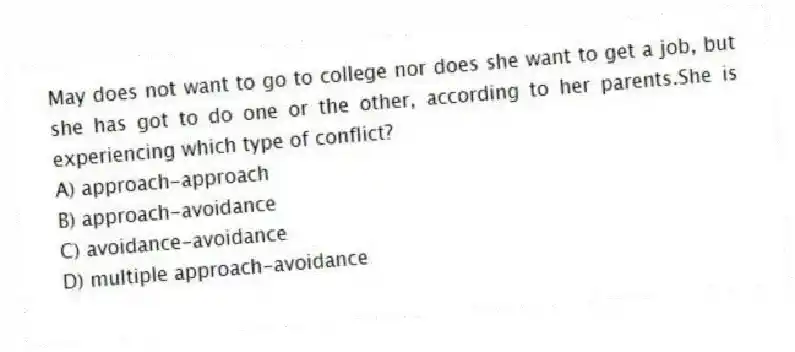May does not want to go to college nor does she want to get a job, but she has got to do one or the other, according to her parents.She is experiencing which type of conflict?
A) approach-approach
B) approach-avoidance
C) avoidance-avoidance
D) multiple approach-avoidance