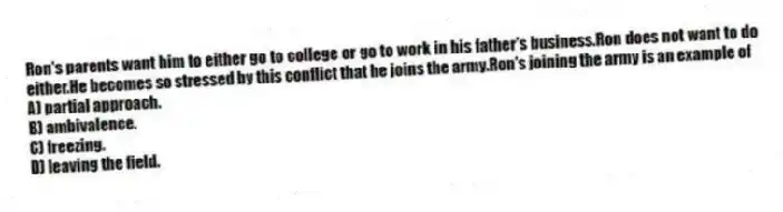 Ron's parents want him to either go to college or go to work in his father's business.Ron does not want to do either.He becomes so stressed by this conflict that he joins the army.Ron's joining the army is an example of
A) partial approach.
B) ambivalence.
C) freezing.
D) leaving the field.