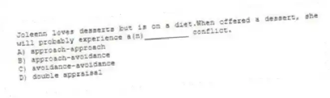 Joleenn loves desserts but is on a diet.When offered a dessert, she will probably experience a(n)__________ conflict.
A) approach-approach
B) approach-avoidance
C) avoidance-avoidance
D) double appraisal