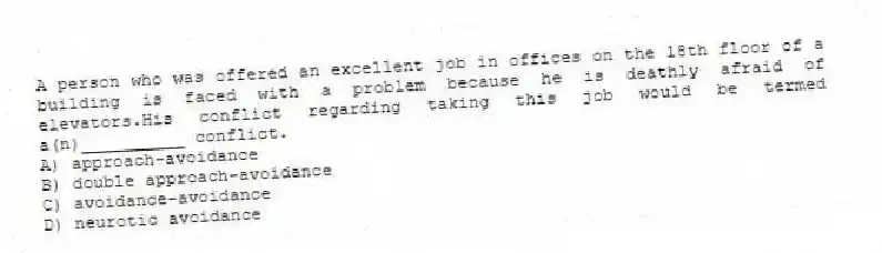 A person who was offered an excellent job in offices on the 18th floor of a building is faced with a problem because he is deathly afraid of elevators.His conflict regarding taking this job would be termed a(n)__________ conflict.
A) approach-avoidance
B) double approach-avoidance
C) avoidance-avoidance
D) neurotic avoidance
