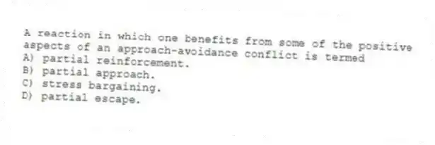 A reaction in which one benefits from some of the positive aspects of an approach-avoidance conflict is termed
A) partial reinforcement.
B) partial approach.
C) stress bargaining.
D) partial escape.