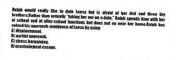 Ralph would really like to date Leesa but is afraid of her dad and three big brothers.Rather than actually "taking her out on a date," Ralph spends time with her at school and at after-school functions but does not go near her home.Ralph has solved his approach-avoidance of Leesa by using
A) displacement.
B) partial approach.
C) stress bargaining.
D) psychological escape.