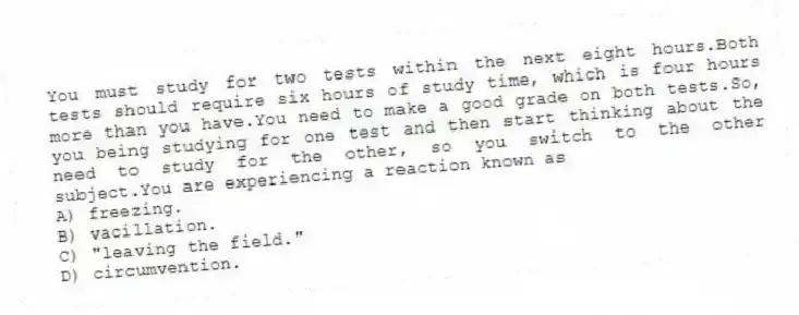 You must study for two tests within the next eight hours.Both tests should require six hours of study time, which is four hours more than you have.You need to make a good grade on both tests.So, you being studying for one test and then start thinking about the need to study for the other, so you switch to the other subject.You are experiencing a reaction known as
A) freezing.
B) vacillation.
C) "leaving the field."
D) circumvention.