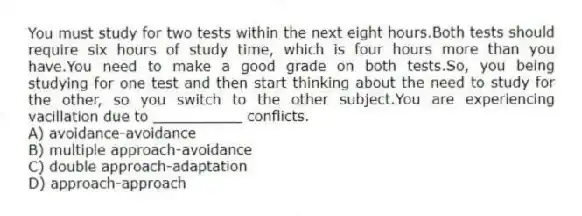 You must study for two tests within the next eight hours.Both tests should require six hours of study time, which is four hours more than you have.You need to make a good grade on both tests.So, you being studying for one test and then start thinking about the need to study for the other, so you switch to the other subject.You are experiencing vacillation due to __________ conflicts.
A) avoidance-avoidance
B) multiple approach-avoidance
C) double approach-adaptation
D) approach-approach