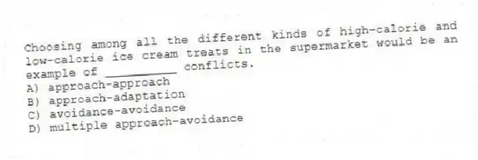 Choosing among all the different kinds of high-calorie and low-calorie ice cream treats in the supermarket would be an example of __________ conflicts.
A) approach-approach
B) approach-adaptation
C) avoidance-avoidance
D) multiple approach-avoidance