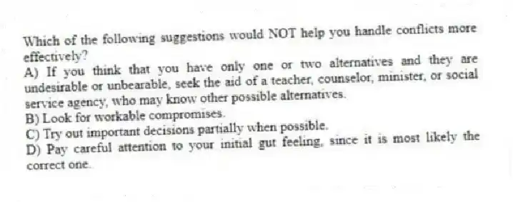 Which of the following suggestions would NOT help you handle conflicts more effectively?
A) If you think that you have only one or two alternatives and they are undesirable or unbearable, seek the aid of a teacher, counselor, minister, or social service agency, who may know other possible alternatives.
B) Look for workable compromises.
C) Try out important decisions partially when possible.
D) Pay careful attention to your initial gut feeling, since it is most likely the correct one.