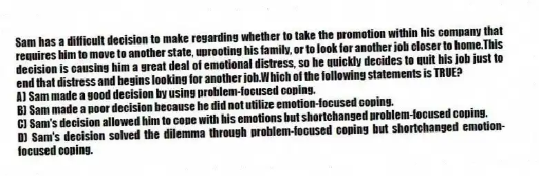 Sam has a difficult decision to make regarding whether to take the promotion within his company that requires him to move to another state, uprooting his family, or to look for another job closer to home.This decision is causing him a great deal of emotional distress, so he quickly decides to quit his job just to end that distress and begins looking for another job.Which of the following statements is TRUE?
A) Sam made a good decision by using problem-focused coping.
B) Sam made a poor decision because he did not utilize emotion-focused coping.
C) Sam's decision allowed him to cope with his emotions but shortchanged problem-focused coping.
D) Sam's decision solved the dilemma through problem-focused coping but shortchanged emotion-focused coping.