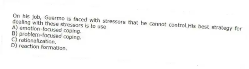 On his job, Guermo is faced with stressors that he cannot control.His best strategy for dealing with these stressors is to use
A) emotion-focused coping.
B) problem-focused coping.
C) rationalization.
D) reaction formation.
