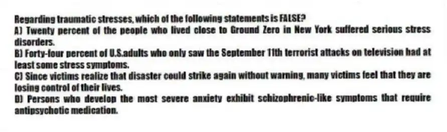 Regarding traumatic stresses, which of the following statements is FALSE?
A) Twenty percent of the people who lived close to Ground Zero in New York suffered serious stress disorders.
B) Forty-four percent of U.S.adults who only saw the September 11th terrorist attacks on television had at least some stress symptoms.
C) Since victims realize that disaster could strike again without warning, many victims feel that they are losing control of their lives.
D) Persons who develop the most severe anxiety exhibit schizophrenic-like symptoms that require antipsychotic medication.
