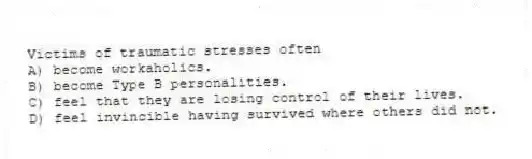 Victims of traumatic stresses often
A) become workaholics.
B) become Type B personalities.
C) feel that they are losing control of their lives.
D) feel invincible having survived where others did not.